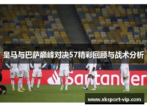 皇马与巴萨巅峰对决57精彩回顾与战术分析